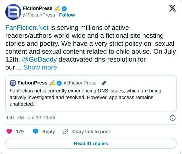 https://t.co/IqVFgtHYZb is serving millions of active readers/authors world-wide and a fictional site hosting stories and poetry. We have a very strict policy on sexual content and sexual content related to child abuse. On July 12th, @GoDaddy deactivated dns-resolution for our… https://t.co/KMVE7Mgmyi

— FictionPress ✍️ (@FictionPress) July 13, 2024