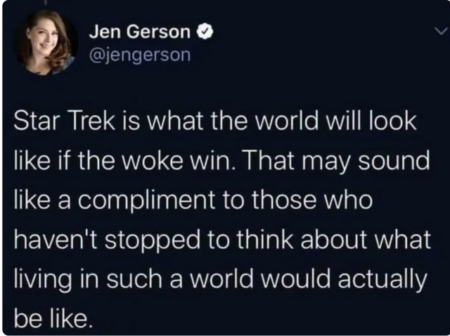 Jen Gerson says:

Star Trek is what the world will look like if the woke win. That may sound like a compliment to those who have not stopped to think what living in such a world would actually be like. 