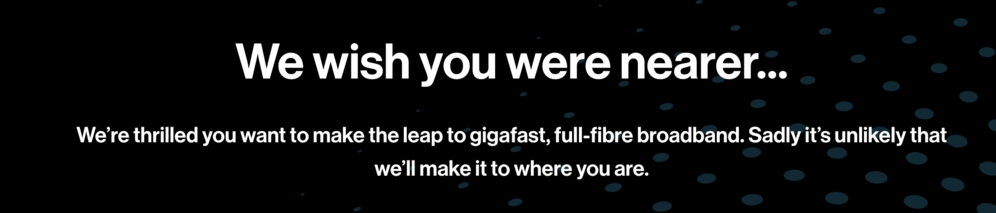 We wish you were nearer...

We’re thrilled you want to make the leap to gigafast, full-fibre broadband. Sadly it’s unlikely that we’ll make it to where you are.