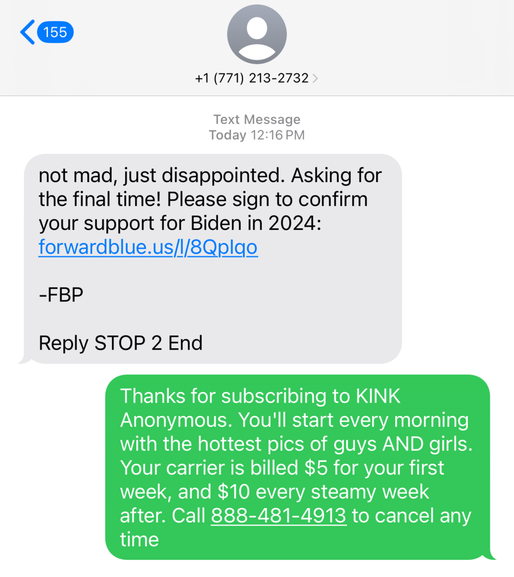 Screenshot of a spam text I received from some org claiming to record my intent to vote for Biden. Their text reads: not mad, just disappointed. Asking for the final time! Please sign to confirm your support for Biden in 2024: forwardblue.us/l/8Qplqo
Reply STOP 2 End

So I replied with spam of my own designed to spark fear in them. It reads: Thanks for subscribing to KINK
Anonymous. You'll start every morning with the hottest pics of guys AND girls. Your carrier is billed $5 for your first week, and $10 every steamy week
after. Call 888-481-4913 to cancel any time