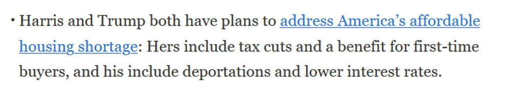 Excerpt from the New York Times:

Harris and Trump both have plans to address America’s affordable housing shortage: Hers include tax cuts and a benefit for first-time buyers, and his include deportations and lower interest rates. 