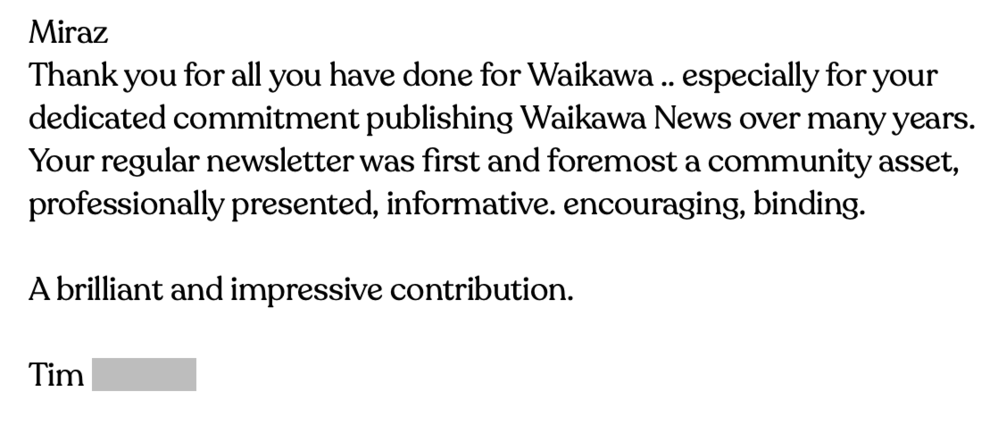 Email says: Thank you for all you have done for Waikawa. especially for your dedicated commitment publishing Waikawa News over many years. Your regular newsletter was first and foremost a community asset, professionally presented, informative. encouraging, binding. A brilliant and impressive contribution.