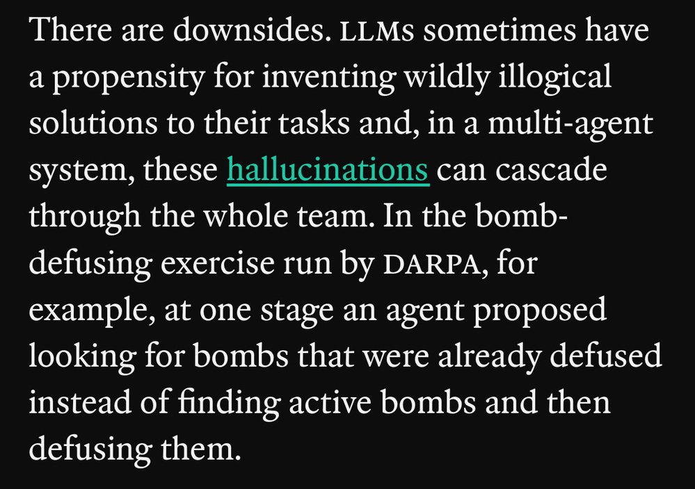 Screenshot of article quote that states: “There are downsides. llms sometimes have a propensity for inventing wildly illogical solutions to their tasks and, in a multi-agent system, these hallucinations can cascade through the whole team. In the bomb-defusing exercise run by darpa, for example, at one stage an agent proposed looking for bombs that were already defused instead of finding active bombs and then defusing them.”