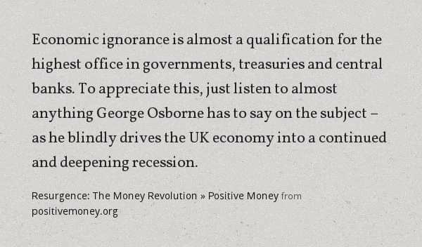 "Economic ignorance is almost a qualification for the highest office in governments, treasuries and central banks. To appreciate this, just listen to almost anything George Osborne has to say on the subject – as he blindly drives the UK economy into a continued and deepening recession."