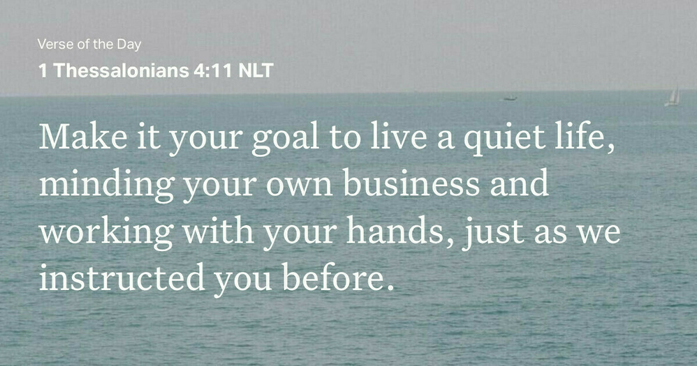 “Make it your goal to live a quiet life, minding your own business and working with your hands, just as we instructed you before.”&10;‭‭1 Thessalonians‬ ‭4‬:‭11‬ ‭NLT‬‬