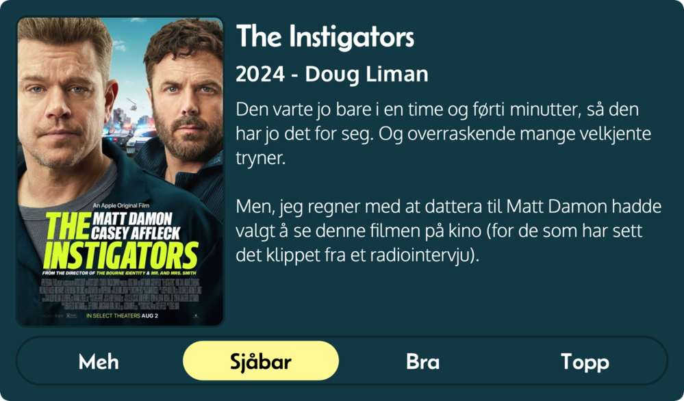 Den varte jo bare i en time og førti minutter, så den har jo det for seg. Og overraskende mange velkjente tryner.
Men, jeg regner med at dattera til Matt Damon hadde valgt å se denne filmen på kino (for de som har sett det klippet fra et radiointervju).