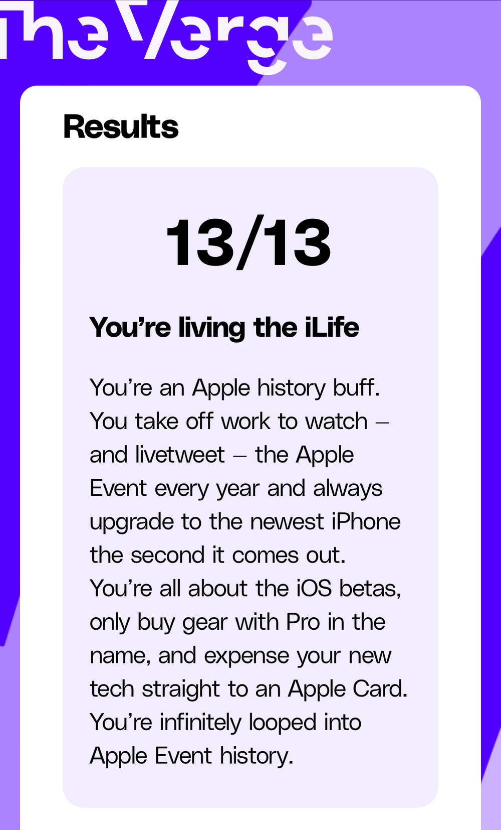 13/13 You&rsquo;re living the iLife You&rsquo;re an Apple history buff. You take off work to watch - and livetweet - the Apple Event every year and always upgrade to the newest iPhone the second it comes out. You&rsquo;re all about the iOS betas, only buy gear with Pro in the name, and expense your new tech straight to an Apple Card. You&rsquo;re infinitely looped into Apple Event history.