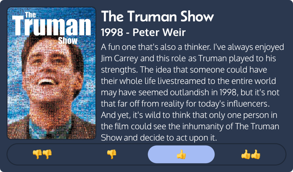 Mosaic poster of a smiling man&rsquo;s face composed of smaller images. Text: &ldquo;The Truman Show, 1998 - Peter Weir.&rdquo; Review: &ldquo;A fun one that&rsquo;s also a thinker. I&rsquo;ve always enjoyed Jim Carrey and this role as Truman played to his strengths. The idea that someone could have their whole life livestreamed to the entire world may have seemed outlandish in 1998, but it&rsquo;s not that far off from reality for today&rsquo;s influencers. And yet, it&rsquo;s wild to think that only one person in the film could see the inhumanity of The Truman Show and decide to act upon it.&rdquo; Rating: 👍.