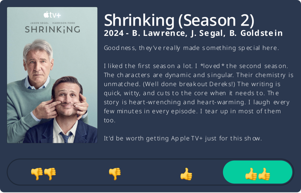 Two men stand together; one holds the other’s face into a smile. Review of Shrinking (Season 2) on Apple TV+: Goodness, they&rsquo;ve really made something special here. I liked the first season a lot. I loved the second season. The characters are dynamic and singular. Their chemistry is unmatched. (Well done breakout Dereks!) The writing is quick, witty, and cuts to the core when it needs to. The story is heart-wrenching and heart-warming. I laugh every few minutes in every episode. I tear up in most of them too. It&rsquo;d be worth getting Apple TV+ just for this show. Rating: Two thumbs up.