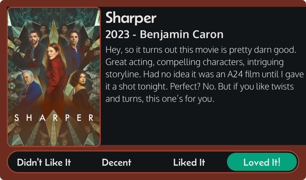 Review for Sharper (2023, directed by Benjamin Caron) movie: Hey, so it turns out this movie is pretty darn good. Great acting, compelling characters, intriguing storyline. Had no idea it was an A24 film until I gave it a shot tonight. Perfect? No. But if you like twists and turns, this one’s for you. Loved it!