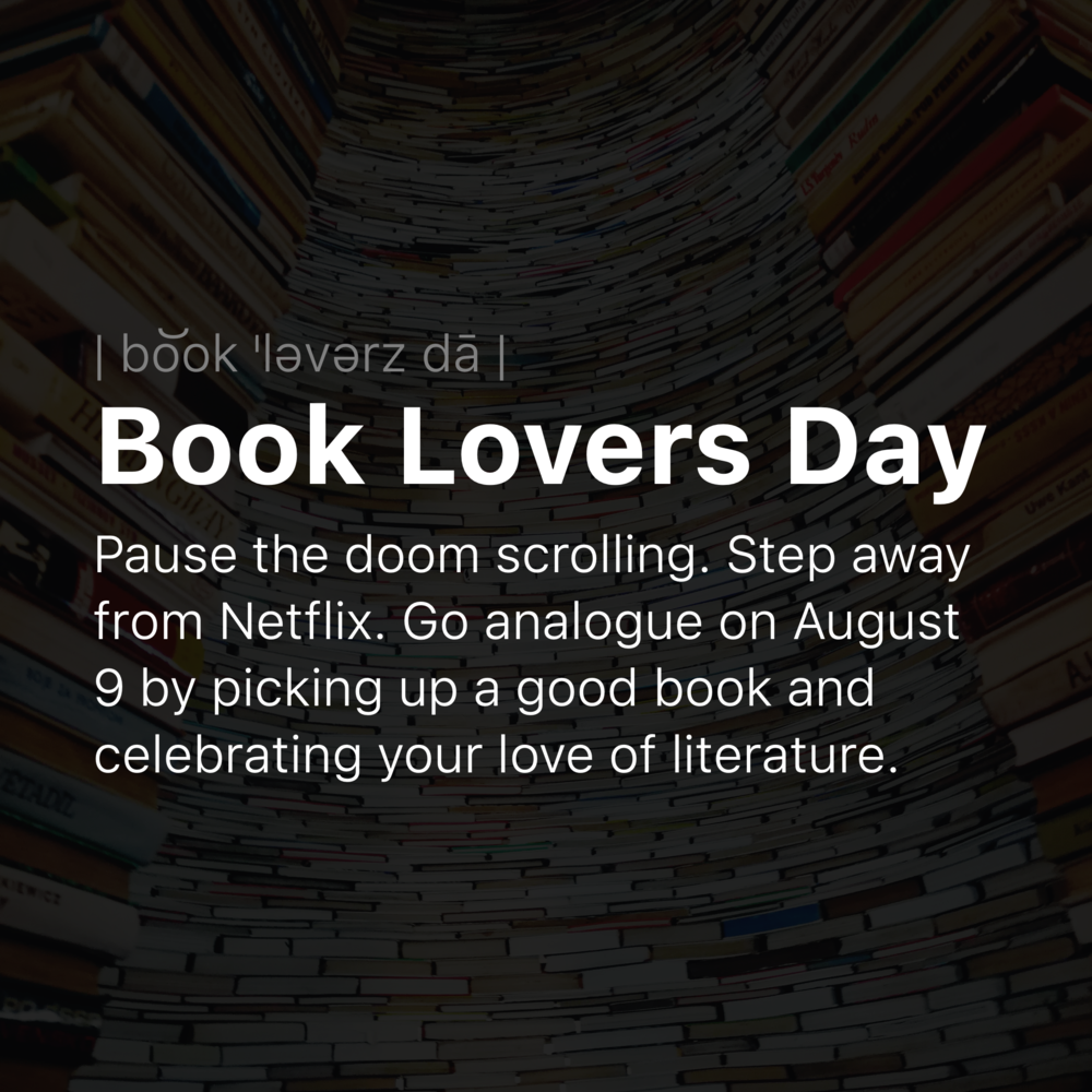 Text over an image of a tall stack of books:

Book Lovers Day
Pause the doom scrolling. Step away from Netflix. Go analogue on August 9 by picking up a good book and celebrating your love of literature. 