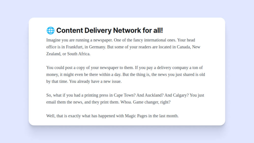 🌐 Content Delivery Network for all!
Imagine you are running a newspaper. One of the fancy international ones. Your head office is in Frankfurt, in Germany. But some of your readers are located in Canada, New Zealand, or South Africa.
You could post a copy of your newspaper to them. If you pay a delivery company a ton of money, it might even be there within a day. But the thing is, the news you just shared is old by that time. You already have a new issue.
So, what if you had a printing press in Cape Town? And Auckland? And Calgary? You just email them the news, and they print them. Whoa. Game changer, right?
Well, that is exactly what has happened with Magic Pages in the last month.