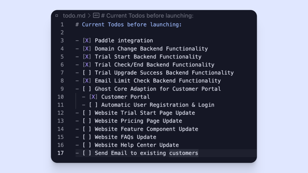 Screenshot of a markdown document with a todo list: # Current Todos before launching:- [X] Paddle integration- [X] Domain Change Backend Functionality- [X] Trial Start Backend Functionality- [X] Trial Check/End Backend Functionality- [ ] Trial Upgrade Success Backend Functionality- [X] Email Limit Check Backend Functionality- [ ] Ghost Core Adaption for Customer Portal  - [X] Customer Portal  - [ ] Automatic User Registration & Login- [ ] Website Trial Start Page Update- [ ] Website Pricing Page Update- [ ] Website Feature Component Update- [ ] Website FAQs Update- [ ] Website Help Center Update- [ ] Send Email to existing customers