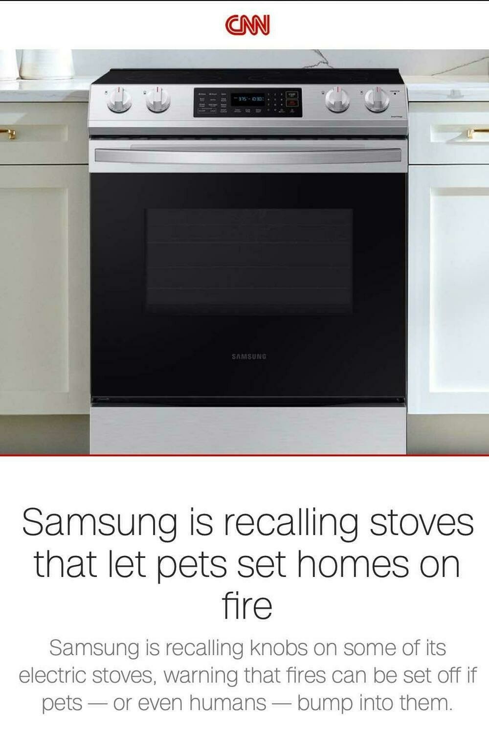 CNN headline: “Samsung is recalling stoves that let pets set homes on fire \ 
Samsung is recalling knobs on some of its electric stoves, warning that fires can be set off if pets or even humans - bump into them.” 