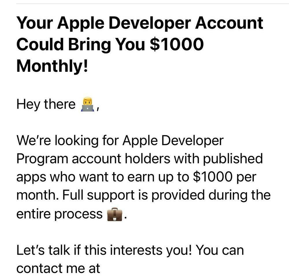 Screenshot of an email with the following text:

Your Apple Developer Account
Could Bring You $1000
Monthly!
Hey there B,
We're looking for Apple Developer
Program account holders with published
apps who want to earn up to $1000 per
month. Full support is provided during the
entire process
Let's talk if this interests you! You can
contact me at