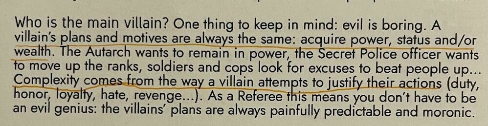 Who is the main villain? One thing to keep in mind: evil is boring. A villain's plans and motives are always the same: acquire power, status and/or wealth. The Autarch wants to remain in power, the Secret Police orticer wants o move up the ranks, soldiers and cops look for excuses to beat people up...
Complexity comes from the way a villain attempts to justify their actions (duty, honor, loyalty, hate, revenge...). As a Reteree this means you don't have to be an evil genius: the villains plans are always paintully predictable and moronic.