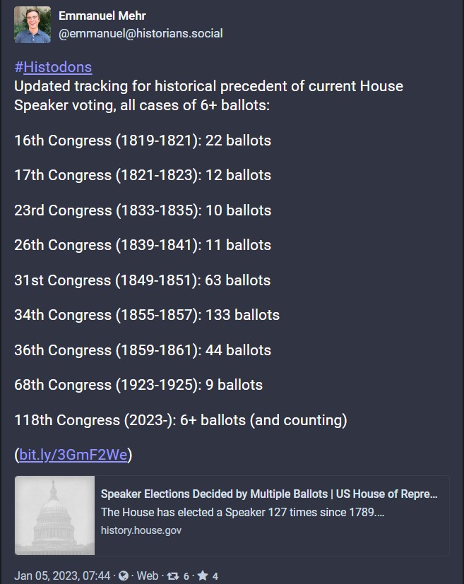 Screenshot of Mastodon post from Emmanuel Mehr on Jan 05, 2023, 07:44 that reads: 
&#x23;Histodons
Updated tracking for historical precedent of current House Speaker voting, all cases of 6+ ballots:

16th Congress (1819-1821): 22 ballots

17th Congress (1821-1823): 12 ballots

23rd Congress (1833-1835): 10 ballots

26th Congress (1839-1841): 11 ballots

31st Congress (1849-1851): 63 ballots

34th Congress (1855-1857): 133 ballots

36th Congress (1859-1861): 44 ballots

68th Congress (1923-1925): 9 ballots

118th Congress (2023-): 6+ ballots (and counting)