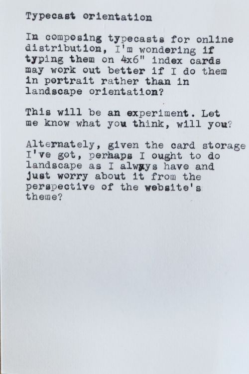 Typecast orientation In composing typecasts for online distribution, I'm wondering if typing them on 4x6" index cards may work out better if I do them in portrait rather than in landscape orientation? This will be an experiment. Let me know what you think, will you? Alternately, given the card storage I've got, perhaps I ought to do landscape as I always have and Just worry about it from the perspective of the website's theme?