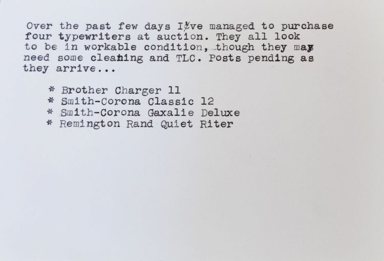 Typewritten index card that reads: Over the past few days I've managed to purchase four typewriters at auction. They all look to be in workable condition, though they may need some cleaning and TLC. Posts pending as they arrive... * Brother Charger 11 * Smith-Corona Classic 12 * Smith-Corona Galaxie Deluxe * Remington Rand Quiet Riter