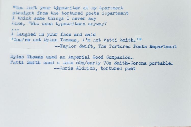 Typed white index card that reads: "You left your typewriter at my Apartment straight from the tortured poets department I think some things I never say Like, "Who uses typewriters anyway? ... I laughed in your face and said 'You're not Dylan Thomas, I'm not Patti Smith." --Taylor Swift, The Tortured Poets Department Dylan Thomas used an Imperial Good Companion. Patti Smith used a late 60s/early 70s Smith-Corona portable. --Chris Aldrich, tortured poet