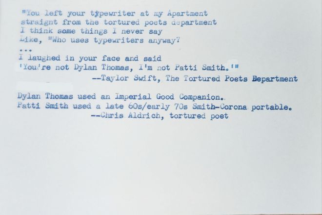 Typed white index card that reads: "You left your typewriter at my Apartment // straight from the tortured poets department // I think some things I never say // Like, "Who uses typewriters anyway? 
... // I laughed in your face and said, // You're not Dylan Thomas, I'm not Patti Smith." //--Taylor Swift, The Tortured Poets Department 
Dylan Thomas used an Imperial Good Companion. // Patti Smith used a late 60s/early 70s Smith-Corona portable. // --Chris Aldrich, tortured poet