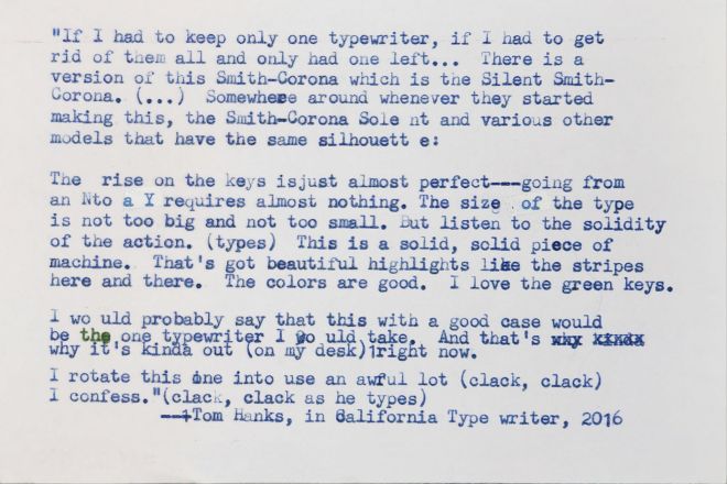 White index card with the following quote typed onto it in blue elite typeface: 
If I had to keep only one typewriter, if I had to get rid of them all and only had one left... There is a version of this Smith-Corona which is the the Silent Smith-Corona. [...] Somewhere around whenever they started making this, the Smith Corona Silent and various other models that have the same silhouette. The rise on the keys is just almost perfect—going from an N to a Y requires almost nothing. The size of the type is not too big and not too small. But listen to the solidity of the action [types]. This is a solid, solid piece of machine. That's got beautiful highlights like the stripes here and there. The colors are good. I love the green keys. I would probably say that this with a good case would be the one typewriter I would take. And that's why it's kinda out [on my desk] right now. I rotate this one into use an awful lot. [He types: clack, clack] I confess. [clack, clack again as he types.]
—Tom Hanks, in California Typewriter, 2016