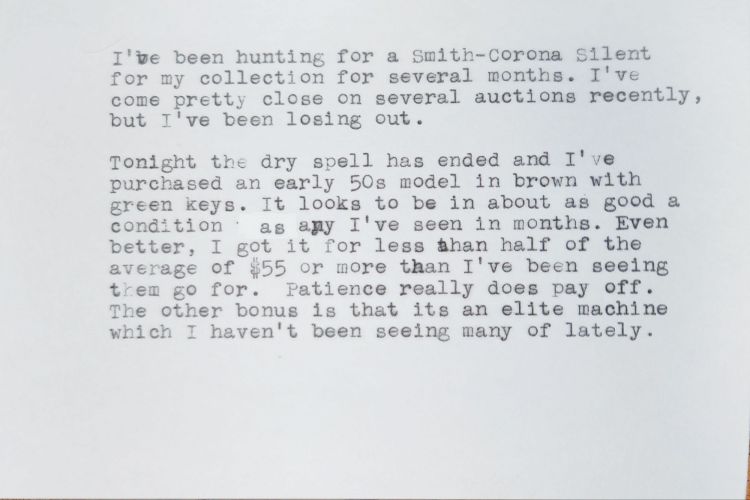 Typed white index card that reads: I've been hunting for a Smith-Corona Silent for my collection for several months. I've come pretty close on several auctions recently, but I've been losing out. Tonight the dry spell has ended and I've purchased an early 50s model in brown with green keys. It looks to be in about as good a condition as any I've seen in months. Even better, I got it for less than half of the average of $55 or more than I've been seeing them go for. Patience really does pay off. The other bonus is that it's an elite machine which I haven't been seeing many of lately.