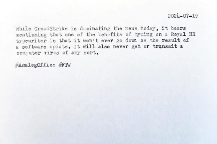 Typewritten index card that reads 2024-07-19 While CrowdStrike is dominating the news today, it bears mentioning that one of the benefits of typing on a Royal HH typewriter is that it won't ever ge down as the result of a software update. It will also never get or transmit a computer virus of any sort. #AnalogOffice #FTW