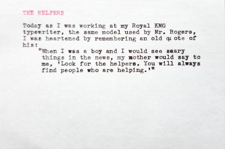 THE HELPERS Today as I was working at my Royal KMG typewriter, the same model used by Mr. Rogers, I was heartened by remembering an old quote of his: "When I was a boy and I would see seary things in the news, my mother would say to me, 'Look for the helpers. You will always find people who are helping."