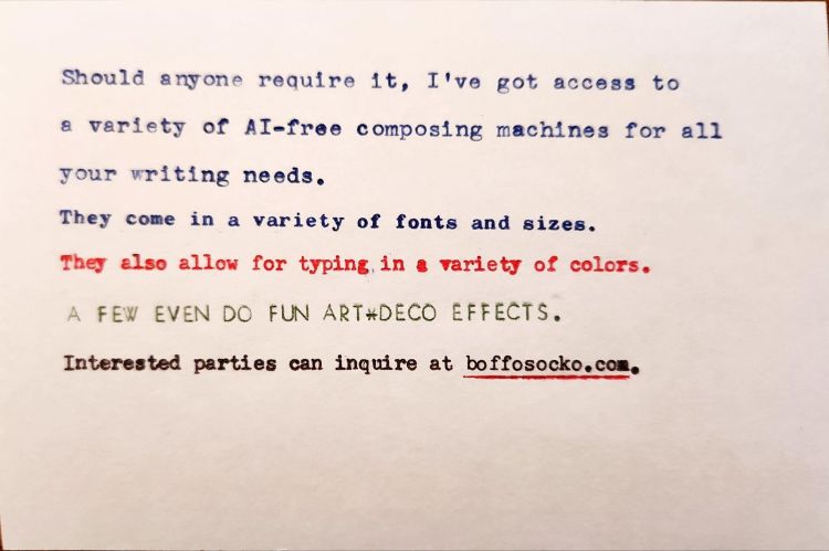 Typed white index card with a variety of typefaces and colors that reads: Should anyone require it, I've got access to a variety of Al-free composing machines for all your writing needs. They come in a variety of fonts and sizes. They also allow for typing in a variety of colors. A FEW EVEN DO FUN ART-DECO EFFECTS. Interested parties can inquire at boffosocko.com.