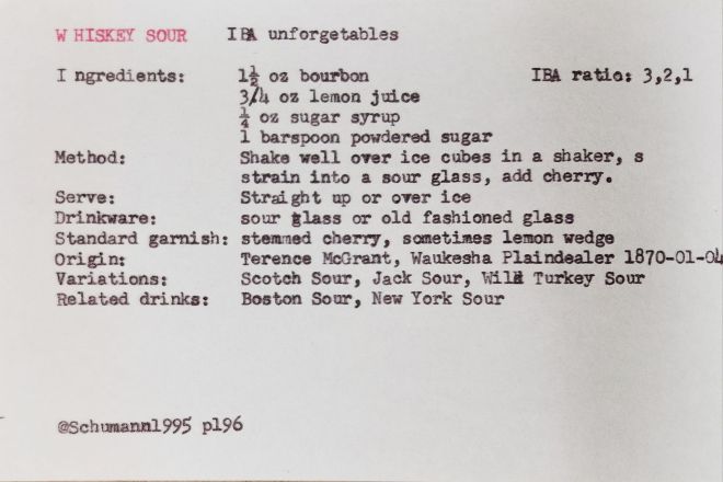 typed white index card that reads: WHISKEY SOUR 
IBA unforgetables; IBA ratio: 3,2,1; Ingredients: 1½ oz bourbon, 3/4 oz lemon juice, 1 oz sugar syrup, 1 barspoon powdered sugar; Method: Shake well over ice cubes in a shaker, s strain into a sour glass, add cherry. Serve: Straight up or over ice; Drinkware: sour glass or old fashioned glass; Standard garnish: stemmed cherry, sometimes lemon wedge; Origin: Terence McGrant, Waukesha Plaindealer 1870-01-04; Variations: Scotch Sour, Jack Sour, Wild Turkey Sour; Related drinks: Boston Sour, New York Sour;
@Schumann1995 p196