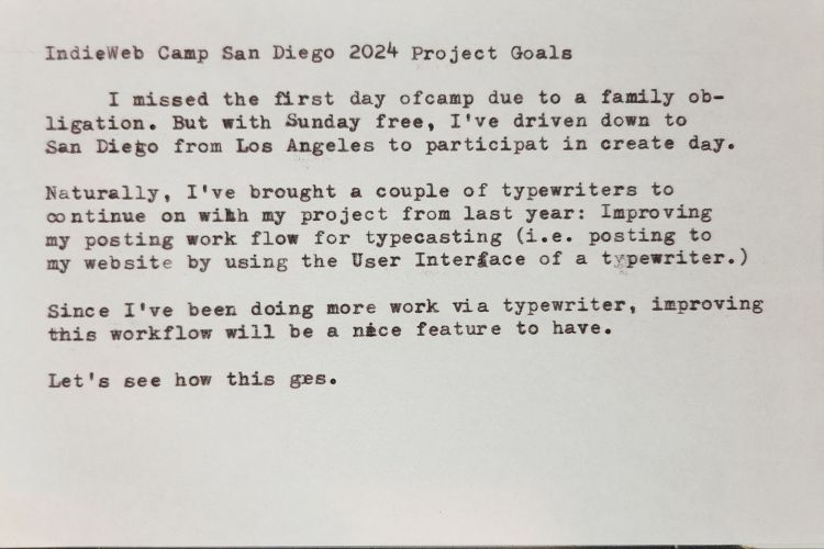 Typed Index card that reads: IndieWeb Camp San Diego 2024 Project Goals I missed the first day of camp due to a family ob-ligation. But with Sunday free, I've driven down to San Diego from Los Angeles to participate in create day. Naturally, I've brought a couple of typewriters to continue on with my project from last year: Improving my posting work flow for typecasting (i.e. posting to my website by using the User Interface of a typewriter.) Since I've been doing more work via typewriter, improving this workflow will be a nice feature to have. Let's see how this goes.