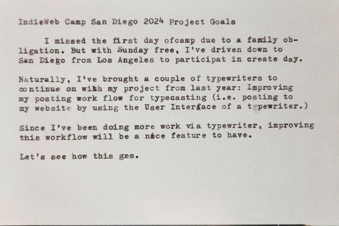 Typed Index card that reads: IndieWeb Camp San Diego 2024 Project Goals   I missed the first day of camp due to a family ob-ligation. But with Sunday free, I've driven down to San Diego from Los Angeles to participate in create day. Naturally, I've brought a couple of typewriters to continue on with my project from last year: Improving my posting work flow for typecasting (i.e. posting to my website by using the User Interface of a typewriter.) Since I've been doing more work via typewriter, improving this workflow will be a nice feature to have. Let's see how this goes.