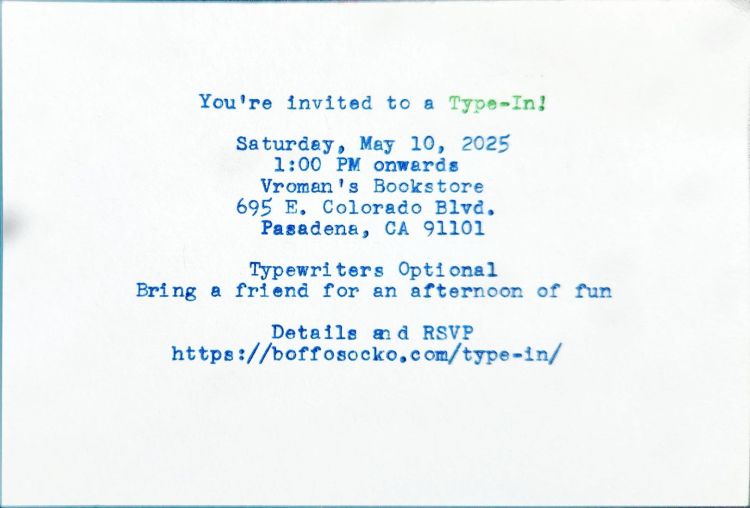 Typed index card in blue and green ink that reads: You're invited to a Type-In! / Saturday, May 10, 2025 / 1:00 PM onwards / Vroman's Bookstore / 695 E. Colorado Blvd., / Pasadena, CA 91101 / Typewriters Optional / Bring a Friend for an afternoon of fun / Details and RSVP / https://boffosocko.com/type-in/