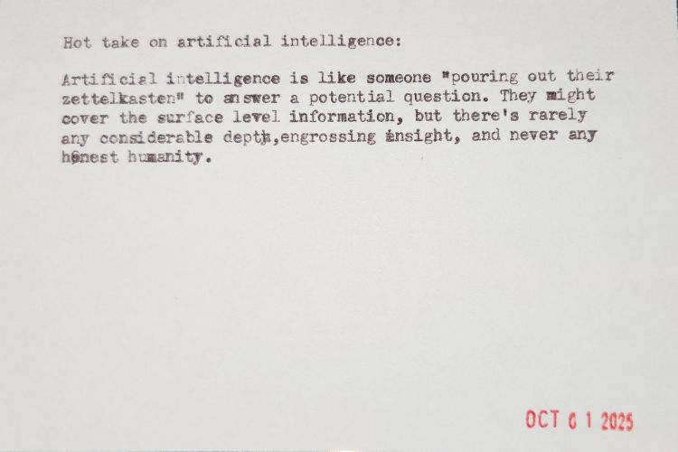 Index card with typewritten text: Hot take on artificial intelligence: Artificial intelligence is like someone "pouring out their zettelkasten" to answer a potential question. They might cover the surface level information, but there's rarely any considerable depth, engrossing insight, and never any honest humanity.