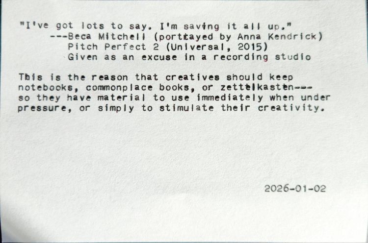Typed index card with text: "I've got lots to say. I'm saving it all up." ---Beca Mitchell (portitayed by Anna Kendrick) Pitch Perfect 2 (Universal, 2015) Given as an excuse in a recording studio This is the reason that creatives should keep notebooks, commonplace books, or zettelkasten---so they have material to use immediately when under pressure, or simply to stimulate their creativity. 2026-01-02