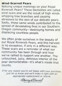 Wind-Scarred Pears Noticing unique markings on your Royal Riviera® Pears? These blemishes are called wind scars and are the result of high winds whipping tree branches and causing abrasions to the skin of our delicate pears. Sadly, these same winds contributed to the spread of devastating fires in our Southern Oregon community---destroying homes and displacing countless people. We often pride ourselves in the beauty of our Royal Riviera® Pears, and this harvest is no exception, if only in  a different way. These scars are a reminder of what our community has been through and how we've rallied to support one another. The untouched, juicy, delicious interior of the pear demonstrates---it's what's inside that counts. If for any reason you're not happy with your purchase, just let us know and we'll make it right with an appropriate replacement or refund. Harry & David