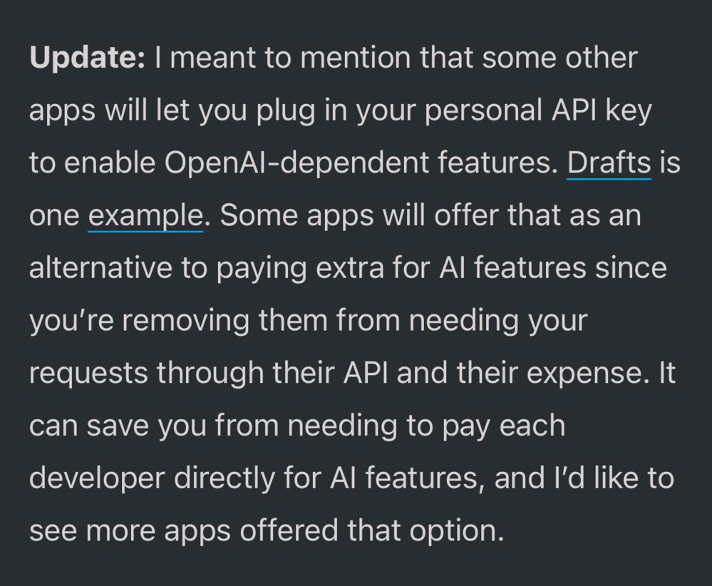 Screenshot of an update to the blog post saying, “Update: I meant to mention that some other apps will let you plug in your personal API key to enable OpenAI-dependent features. Drafts is one example. Some apps will offer that as an alternative to paying extra for AI features since you’re removing them from needing your requests through their API and their expense. It can save you from needing to pay each developer directly for AI features, and I’d like to see more apps offered that option.”