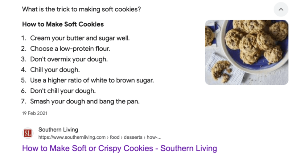 Screenshot of google search results for making cookies soft. Text reads: 
What is the trick to making soft cookies?
How to Make Soft Cookies
1. Cream your butter and sugar well.
2. Choose a low-protein flour.
3. Don't overmix your dough.
4. Chill your dough.
5. Use a higher ratio of white to brown sugar.
6. Don't chill your dough.
7. Smash your dough and bang the pan.
19 Feb 2021
SL
Southern Living
https://www.southernliving.com › food › desserts › how-.
How to Make Soft or Crispy Cookies - Southern Living