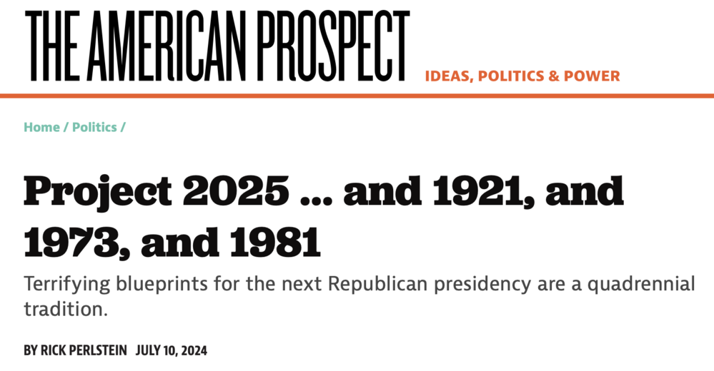 screenshot of the linked article

Project 2025 … and 1921, and 1973, and 1981
Terrifying blueprints for the next Republican presidency are a quadrennial tradition.

BY RICK PERLSTEIN  JULY 10, 2024