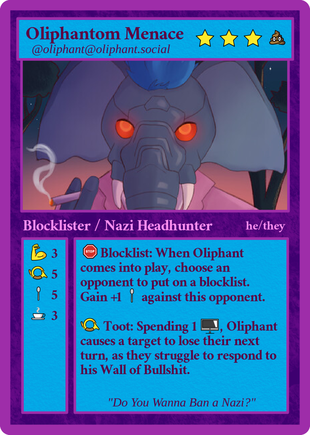 Shows a tradeable playing card for:

Oliphantom Menace (Cost 3 stars, 1 pile of poop)
@oliphant@oliphant.social

[Shows avatar picture, a smoking cybernetic/cyborg elephant with blue punk hair, glowing eyes, cybernetic trunk, and a pink Miami Vice jacket standing in a savannah at night]

Blocklister / Nazi Headhunter  he/they

Special Abilities:

Blocklist: When Oliphant comes into play, choose an opponent to put on a blocklist. Gain +1 spoon against this opponent.

Toot: Spending 1 [screen emoji], Oliphant causes a target to lose their next turn, as they struggle to respond to his Wall of Bullshit.

