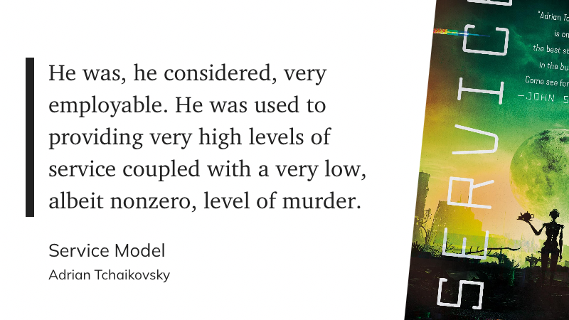 He was, he considered, very employable. He was used to providing very high levels of service coupled with a very low, albeit nonzero, level of murder.
&10;Service Model
&10;Adrian Tchaikovsky