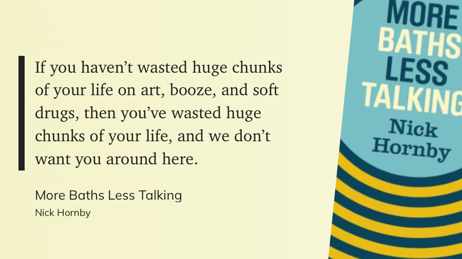 If you haven't wasted huge chunks of your life on art, booze, and soft drugs, then you've wasted huge chunks of your life, and we don't want you around here.
&10;More Baths Less Talking
&10;Nick Hornby