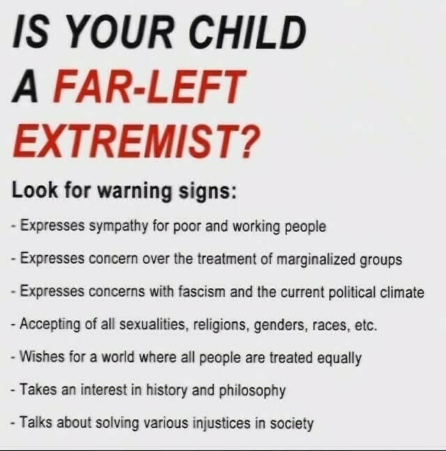 IS YOUR CHILD
A FAR-LEFT
EXTREMIST?
Look for warning signs:
- Expresses sympathy for poor and working people
- Expresses concern over the treatment of marginalized groups
- Expresses concerns with fascism and the current political climate
- Accepting of all sexualities, religions, genders, races, etc.
- Wishes for a world where all people are treated equally
- Takes an interest in history and philosophy
- Talks about solving various injustices in society