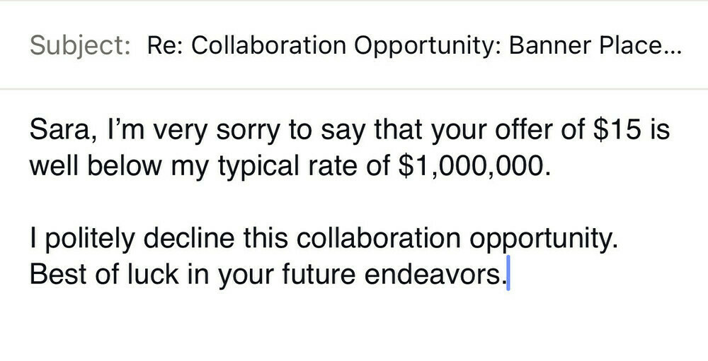 Subject: Re: Collaboration Opportunity: Banner Place...

Sara, I'm very sorry to say that your offer of $15 is well below my typical rate of $1,000,000.

I politely decline this collaboration opportunity.
Best of luck in your future endeavors.