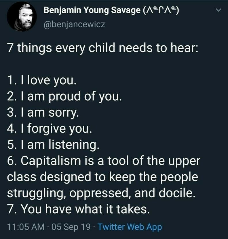 @benjancewicz
7 things every child needs to hea 1. llove you.
2. I am proud of you.
3. I am sorry.
4. I forgive you.
5. I am listening.
6. Capitalism is a tool of the upper class designed to keep the people struggling, oppressed, and docile
7. You have what it takes. 