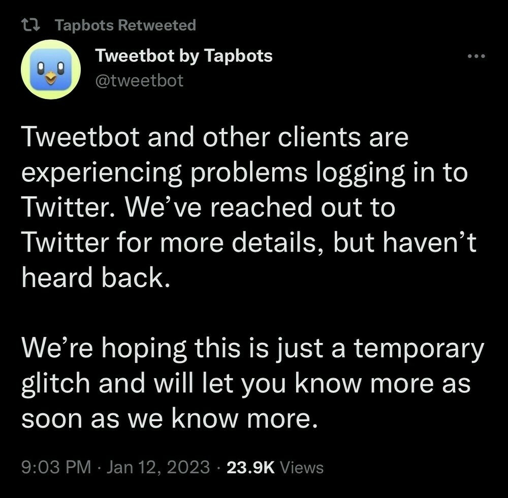 Screenshot of Tweetbot by Tapbots Twitter post:

Tweetbot and other clients are experiencing problems logging in to Twitter. We’ve reached out to Twitter for more details, but haven’t heard back.

We’re hoping this is just a temporary glitch and will let you know more as soon as we know more.