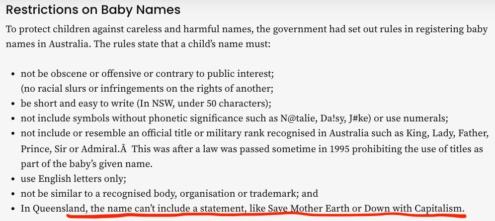 Restrictions on Baby Names: To protect children against careless and harmful names, the government had set out rules in registering baby names in Australia. The rules state that a child’s name must: not be obscene or offensive or contrary to public interest; (no racial slurs or infringements on the rights of another; be short and easy to write (In NSW, under 50 characters); not include symbols without phonetic significance such as N@talie, Da!sy, J#ke) or use numerals; not include or resemble an official title or military rank recognised in Australia such as King, Lady, Father, Prince, Sir or Admiral.Â  This was after a law was passed sometime in 1995 prohibiting the use of titles as part of the baby’s given name. use English letters only; not be similar to a recognised body, organisation or trademark; and In Queensland, the name can’t include a statement, like Save Mother Earth or Down with Capitalism.