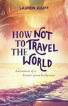 Cover for How Not to Travel the World: Adventures of a Disaster-Prone Backpacker