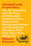 Cover for Schadenfreude, A Love Story: Me, the Germans, and 20 Years of Attempted Transformations, Unfortunate Miscommunications, and Humiliating Situations That Only They Have Words For
